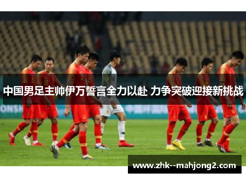 中国男足主帅伊万誓言全力以赴 力争突破迎接新挑战