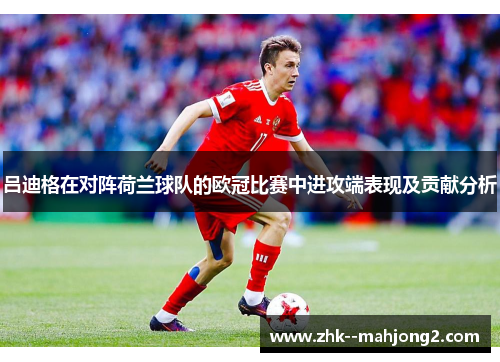 吕迪格在对阵荷兰球队的欧冠比赛中进攻端表现及贡献分析 吕迪格在对阵荷兰球队的欧冠比赛中进攻端表现及贡献分析