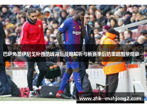 巴萨免签伊尼戈补强防线背后战略解析与新赛季后防重组前景观察一