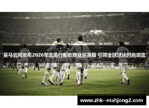 皇马官网发布2026年北美行新款商业巡赛服 引领全球球迷时尚潮流